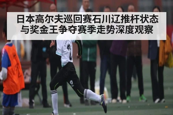 日本高尔夫巡回赛石川辽推杆状态与奖金王争夺赛季走势深度观察