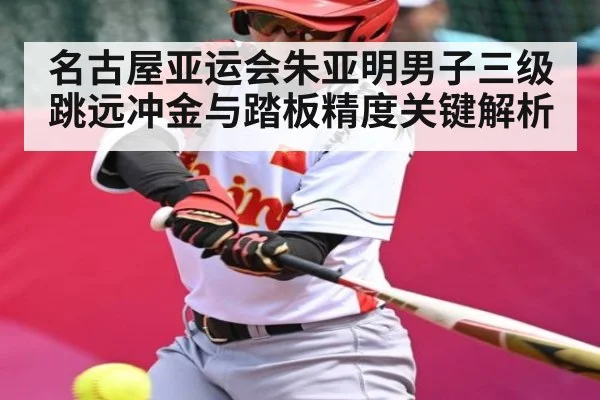 名古屋亚运会朱亚明男子三级跳远冲金与踏板精度关键解析