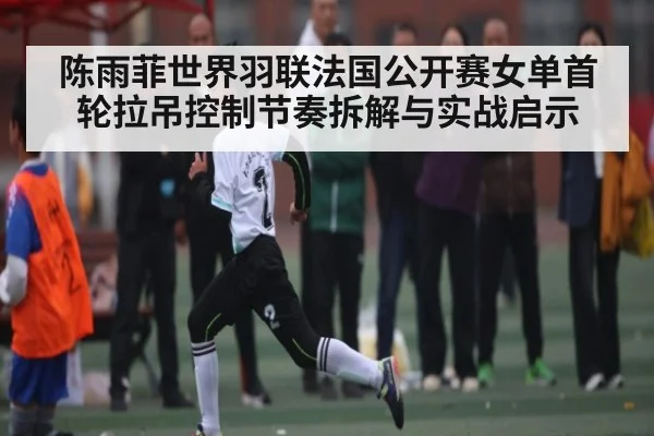 陈雨菲世界羽联法国公开赛女单首轮拉吊控制节奏拆解与实战启示