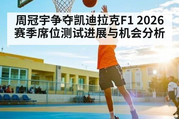 周冠宇争夺凯迪拉克F1 2026赛季席位测试进展与机会分析