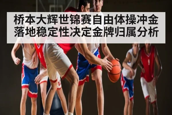 桥本大辉世锦赛自由体操冲金 落地稳定性决定金牌归属分析